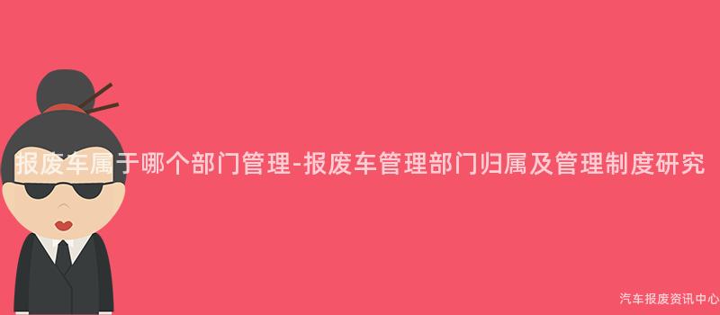 报废车属于哪个部门管理-报废车管理部门归属及管理制度研究