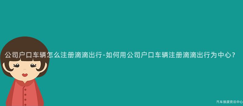 公司户口车辆怎么注册滴滴出行-如何用公司户口车辆注册滴滴出行为中心？