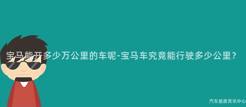 宝马能开多少万公里的车呢-宝马车究竟能行驶多少公里？