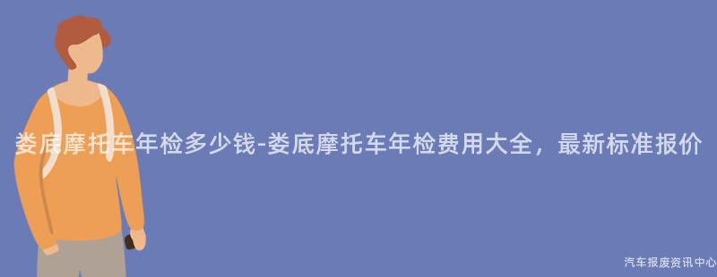 娄底摩托车年检多少钱-娄底摩托车年检费用大全，最新标准报价