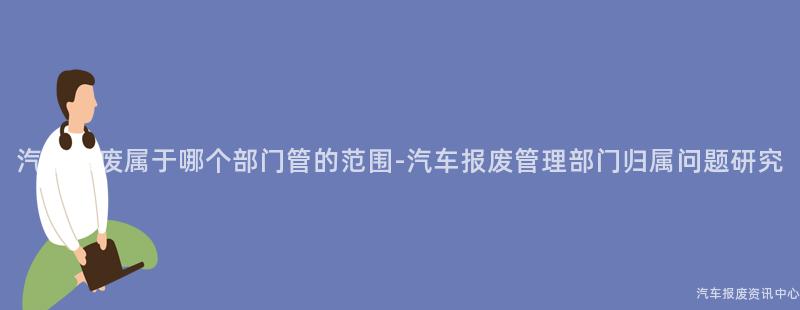 汽车报废属于哪个部门管的范围-汽车报废管理部门归属问题研究