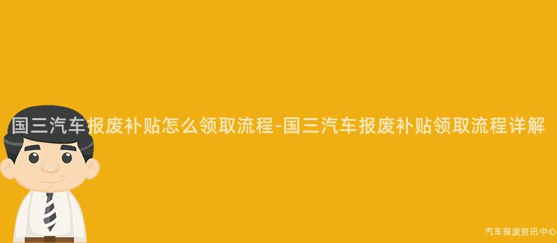国三汽车报废补贴怎么领取流程-国三汽车报废补贴领取流程详解