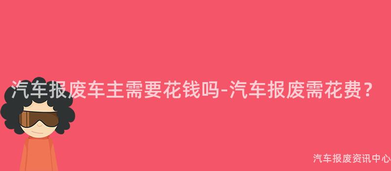 汽车报废车主需要花钱吗-汽车报废需花费？