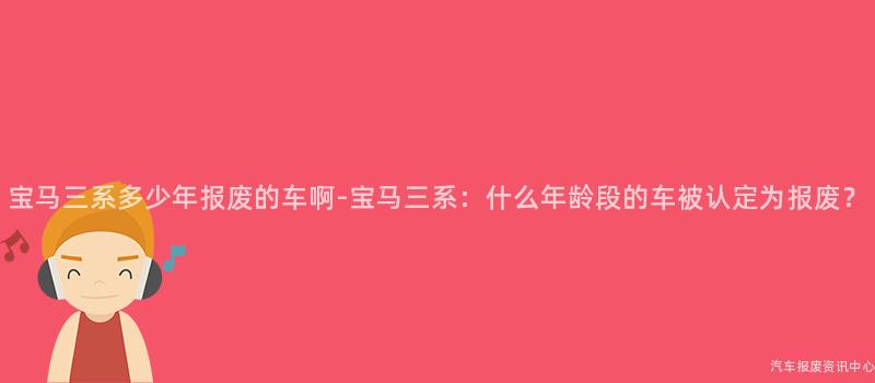 宝马三系多少年报废的车啊-宝马三系：什么年龄段的车被认定为报废？