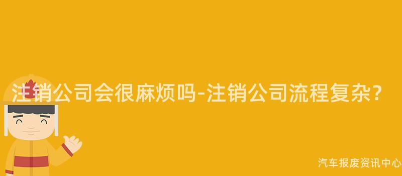 注销公司会很麻烦吗-注销公司流程复杂？