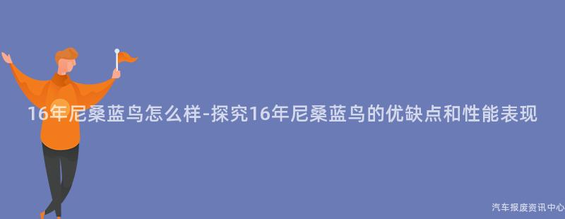 16年尼桑蓝鸟怎么样-探究16年尼桑蓝鸟的优缺点和性能表现