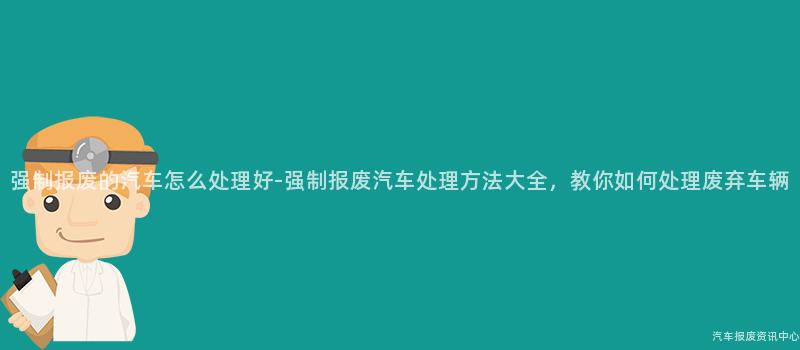 强制报废的汽车怎么处理好-强制报废汽车处理方法大全，教你如何处理废弃车辆