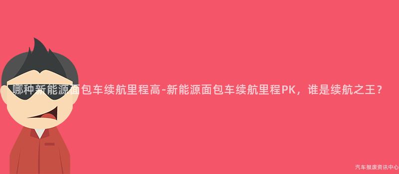 哪种新能源面包车续航里程高-新能源面包车续航里程PK，谁是续航之王？