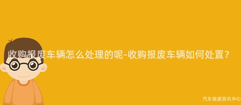 收购报废车辆怎么处理的呢-收购报废车辆如何处置？
