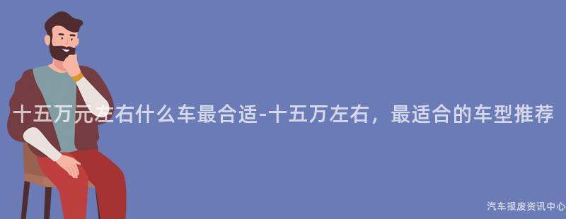 十五万元左右什么车最合适-十五万左右，最适合的车型推荐
