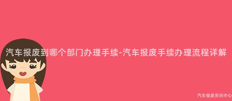汽车报废到哪个部门办理手续-汽车报废手续办理流程详解
