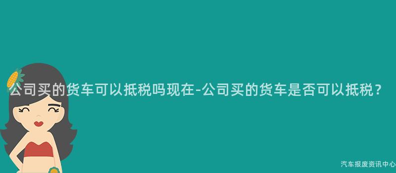公司买的货车可以抵税吗现在-公司买的货车是否可以抵税？