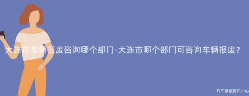 大连市车辆报废咨询哪个部门-大连市哪个部门可咨询车辆报废？
