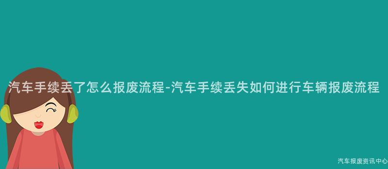 汽车手续丢了怎么报废流程-汽车手续丢失如何进行车辆报废流程