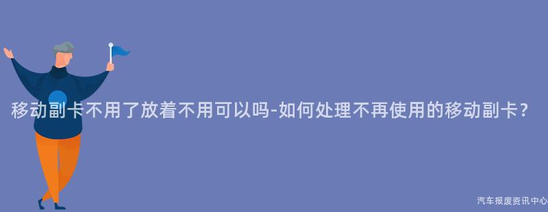 移动副卡不用了放着不用可以吗-如何处理不再使用的移动副卡？