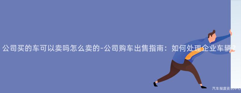 公司买的车可以卖吗怎么卖的-公司购车出售指南：如何处理企业车辆？
