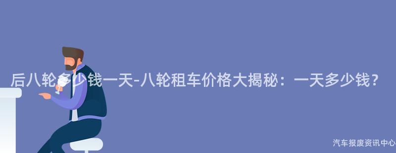 后八轮多少钱一天-八轮租车价格大揭秘：一天多少钱？
