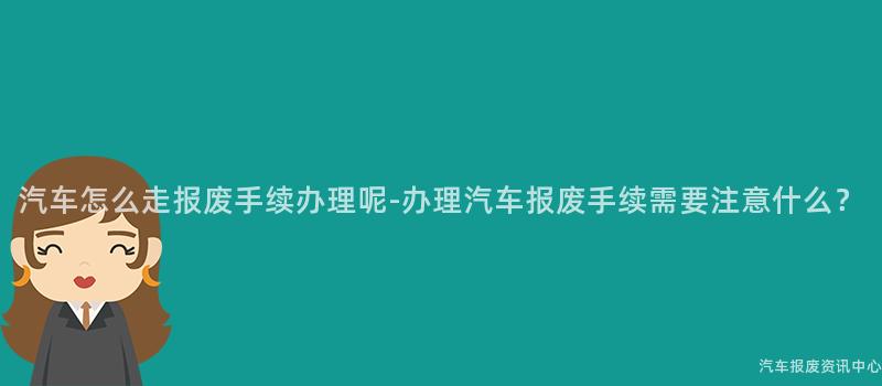 汽车怎么走报废手续办理呢-办理汽车报废手续需要注意什么？