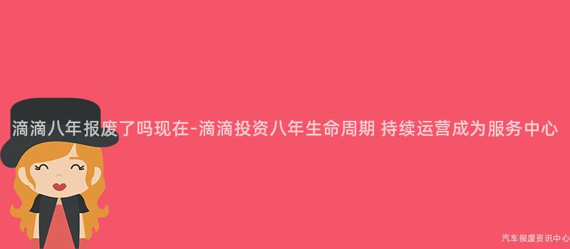 滴滴八年报废了吗现在-滴滴投资八年生命周期 持续运营成为服务中心