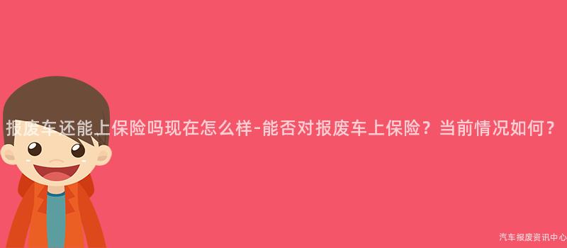 报废车还能上保险吗现在怎么样-能否对报废车上保险？当前情况如何？