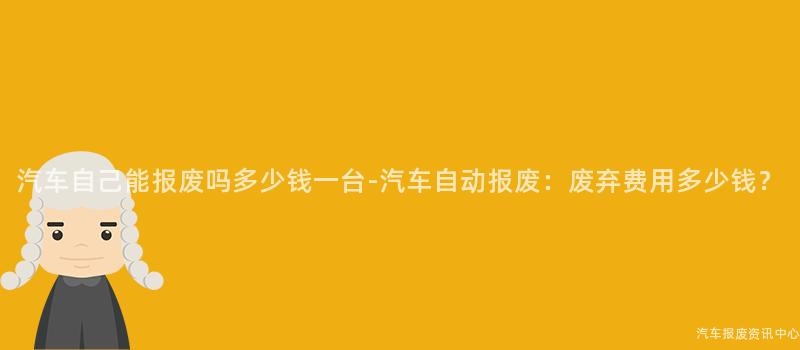 汽车自己能报废吗多少钱一台-汽车自动报废：废弃费用多少钱？