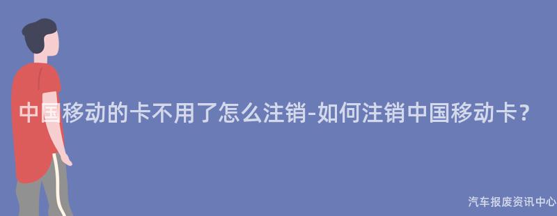中国移动的卡不用了怎么注销-如何注销中国移动卡？