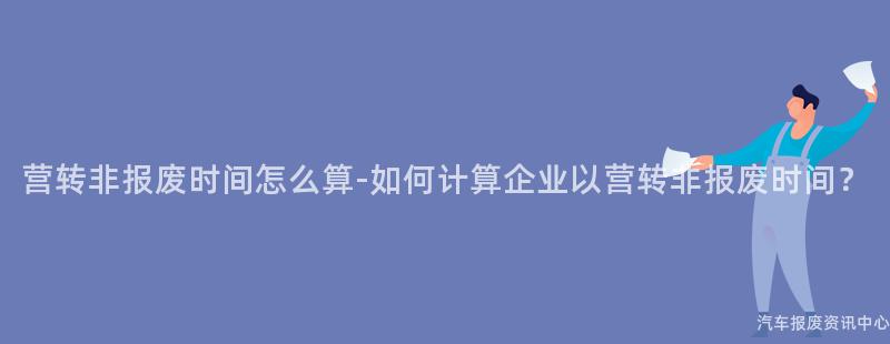 营转非报废时间怎么算-如何计算企业以营转非报废时间？