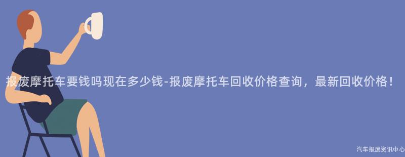 报废摩托车要钱吗现在多少钱-报废摩托车回收价格查询，最新回收价格！