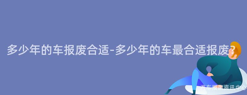 多少年的车报废合适-多少年的车最合适报废？