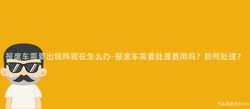 报废车需要出钱吗现在怎么办-报废车需要处理费用吗？如何处理？