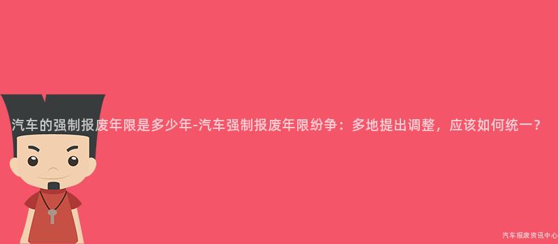 汽车的强制报废年限是多少年-汽车强制报废年限纷争：多地提出调整，应该如何统一？