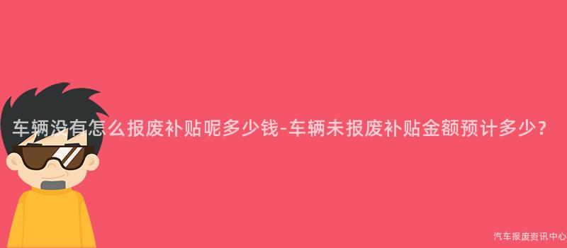 车辆没有怎么报废补贴呢多少钱-车辆未报废补贴金额预计多少？