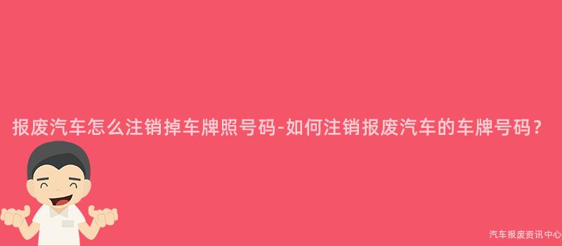 报废汽车怎么注销掉车牌照号码-如何注销报废汽车的车牌号码？