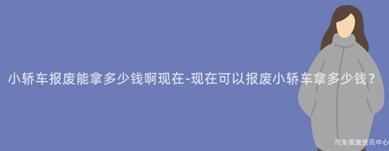 小轿车报废能拿多少钱啊现在-现在可以报废小轿车拿多少钱？