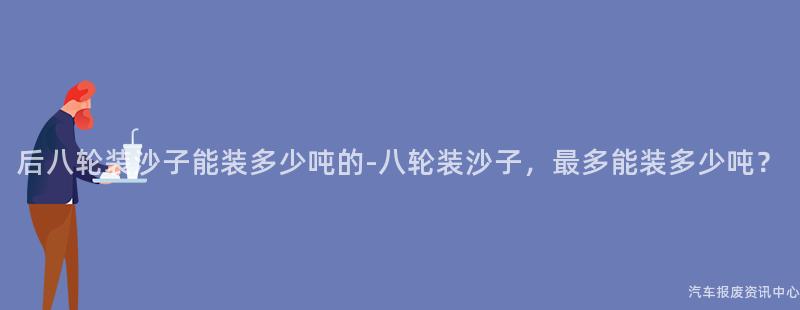 后八轮装沙子能装多少吨的-八轮装沙子，最多能装多少吨？
