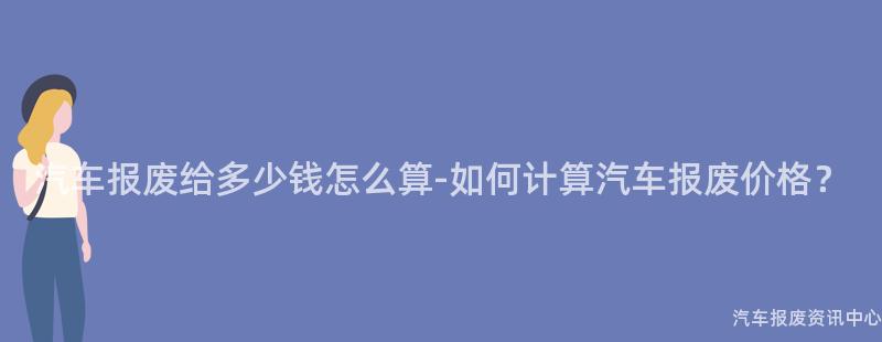 汽车报废给多少钱怎么算-如何计算汽车报废价格？