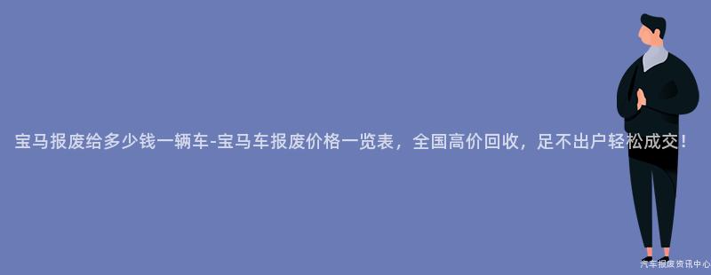 宝马报废给多少钱一辆车-宝马车报废价格一览表，全国高价回收，足不出户轻松成交！