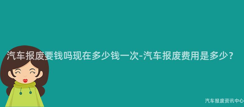 汽车报废要钱吗现在多少钱一次-汽车报废费用是多少？