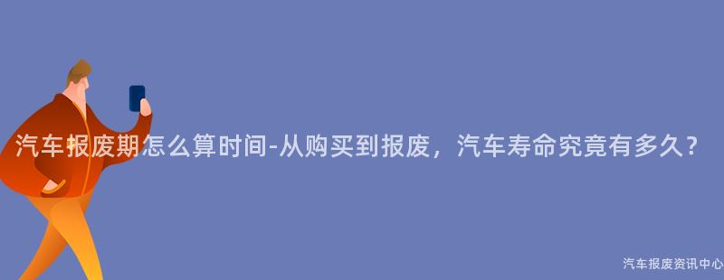 汽车报废期怎么算时间-从购买到报废，汽车寿命究竟有多久？