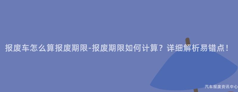 报废车怎么算报废期限-报废期限如何计算？详细解析易错点！