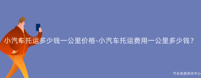 小汽车托运多少钱一公里价格-小汽车托运费用一公里多少钱？