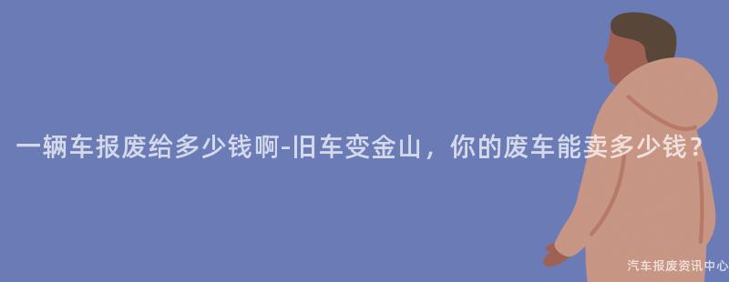 一辆车报废给多少钱啊-旧车变金山，你的废车能卖多少钱？