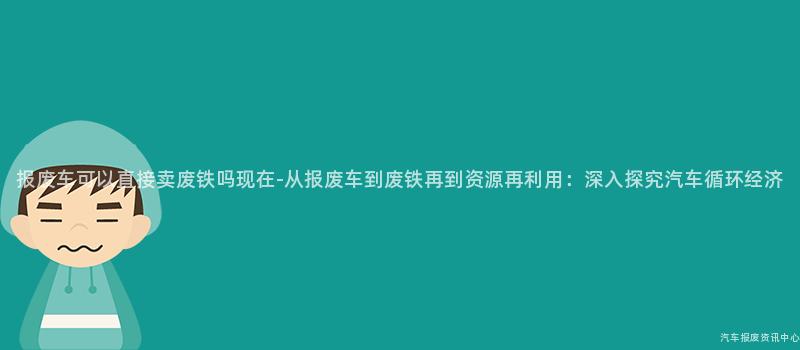 报废车可以直接卖废铁吗现在-从报废车到废铁再到资源再利用：深入探究汽车循环经济