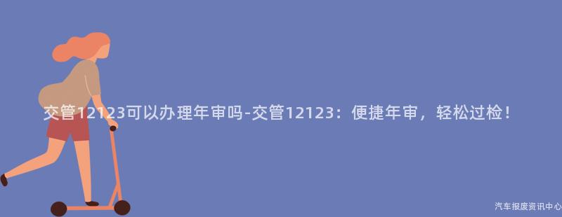 交管12123可以办理年审吗-交管12123：便捷年审，轻松过检！