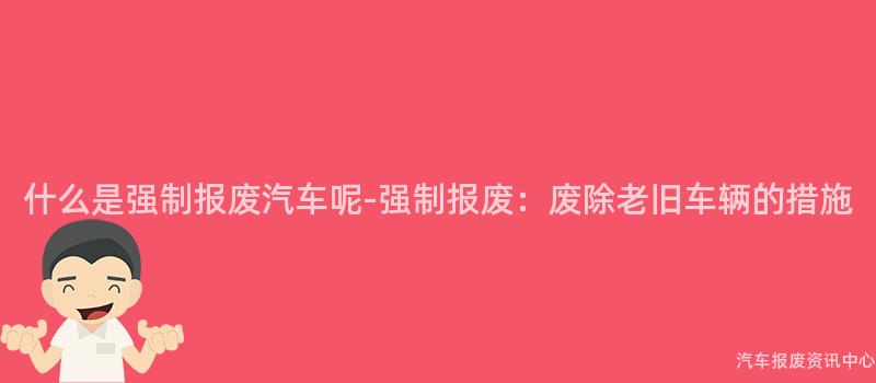 什么是强制报废汽车呢-强制报废：废除老旧车辆的措施