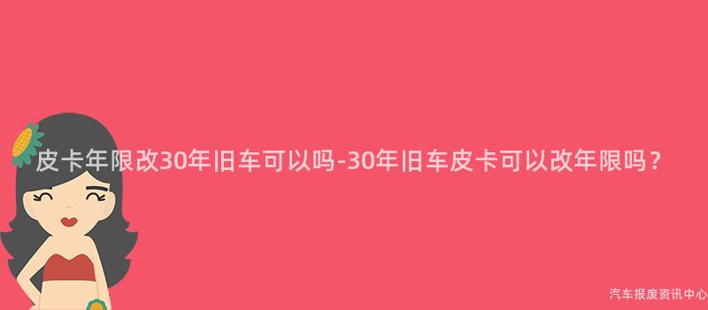 皮卡年限改30年旧车可以吗-30年旧车皮卡可以改年限吗？