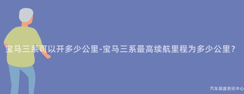 宝马三系可以开多少公里-宝马三系最高续航里程为多少公里？