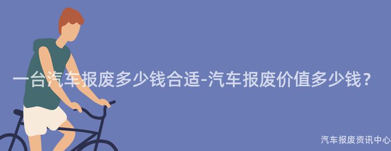 一台汽车报废多少钱合适-汽车报废价值多少钱？
