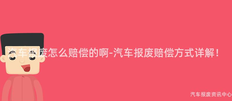 汽车报废怎么赔偿的啊-汽车报废赔偿方式详解！