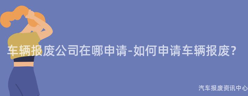 车辆报废公司在哪申请-如何申请车辆报废？